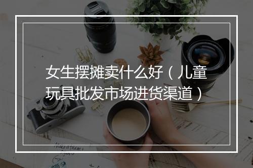 女生摆摊卖什么好（儿童玩具批发市场进货渠道）
