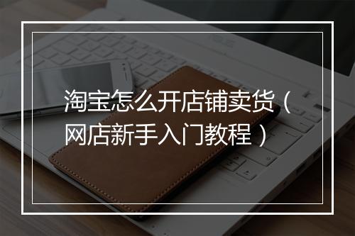 淘宝怎么开店铺卖货（网店新手入门教程）