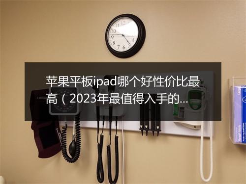 苹果平板ipad哪个好性价比最高（2023年最值得入手的平板）