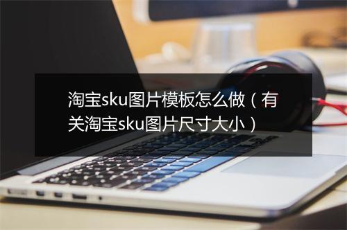 淘宝sku图片模板怎么做（有关淘宝sku图片尺寸大小）
