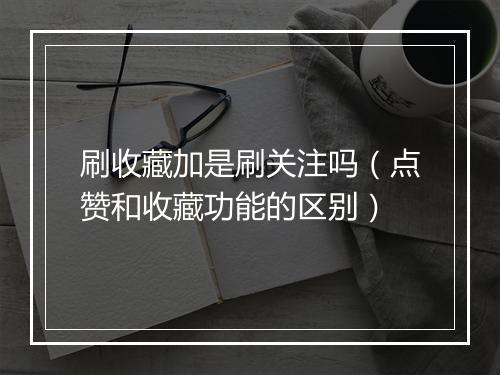 刷收藏加是刷关注吗（点赞和收藏功能的区别）