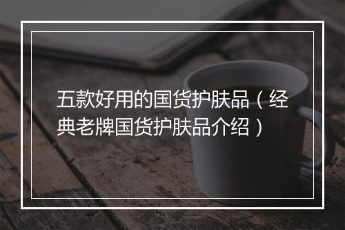 五款好用的国货护肤品（经典老牌国货护肤品介绍）