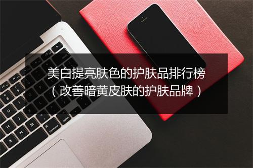 美白提亮肤色的护肤品排行榜（改善暗黄皮肤的护肤品牌）