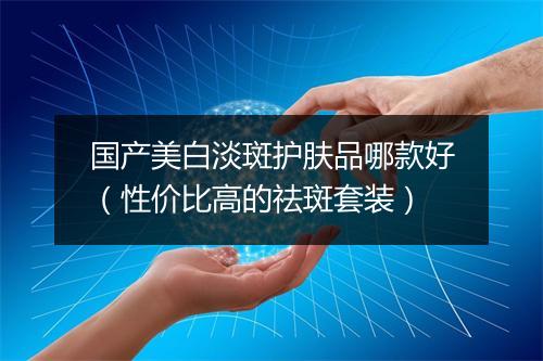 国产美白淡斑护肤品哪款好（性价比高的祛斑套装）