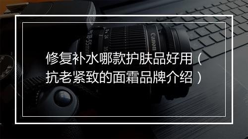 修复补水哪款护肤品好用（抗老紧致的面霜品牌介绍）