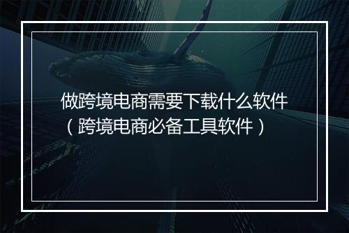 做跨境电商需要下载什么软件（跨境电商必备工具软件）