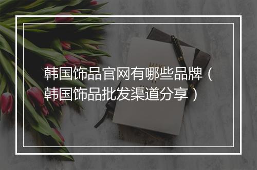 韩国饰品官网有哪些品牌（韩国饰品批发渠道分享）