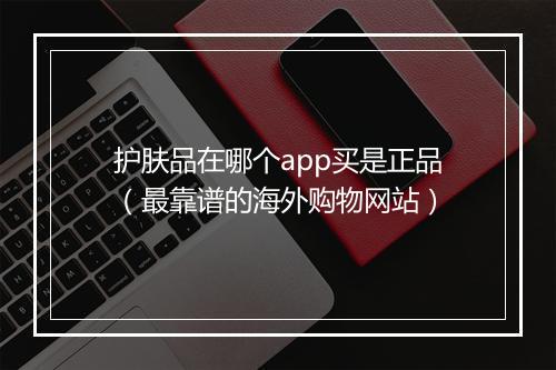 护肤品在哪个app买是正品（最靠谱的海外购物网站）