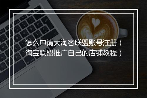怎么申请大淘客联盟账号注册（淘宝联盟推广自己的店铺教程）