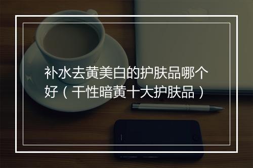 补水去黄美白的护肤品哪个好（干性暗黄十大护肤品）