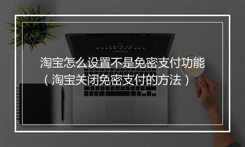 淘宝怎么设置不是免密支付功能（淘宝关闭免密支付的方法）