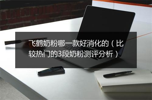 飞鹤奶粉哪一款好消化的（比较热门的3段奶粉测评分析）