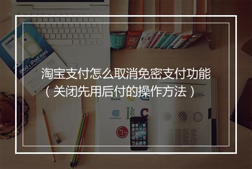 淘宝支付怎么取消免密支付功能（关闭先用后付的操作方法）