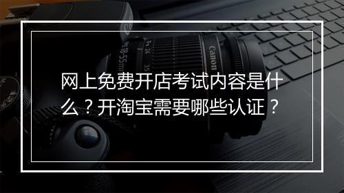 网上免费开店考试内容是什么？开淘宝需要哪些认证？