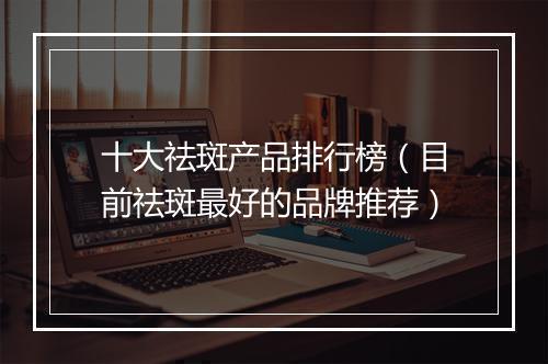 十大祛斑产品排行榜（目前祛斑最好的品牌推荐）