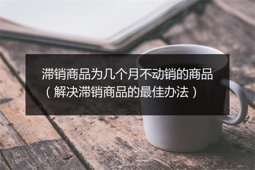 滞销商品为几个月不动销的商品（解决滞销商品的最佳办法）