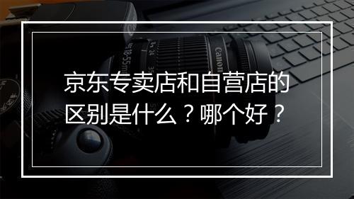 京东专卖店和自营店的区别是什么？哪个好？