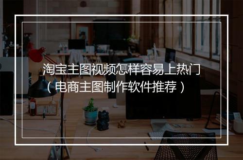 淘宝主图视频怎样容易上热门（电商主图制作软件推荐）