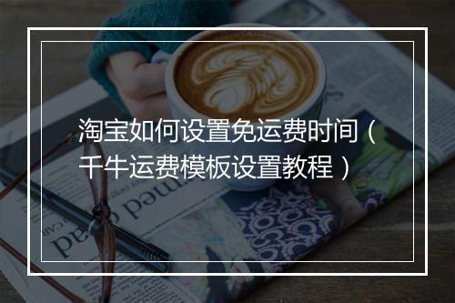 淘宝如何设置免运费时间（千牛运费模板设置教程）