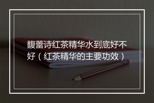 馥蕾诗红茶精华水到底好不好（红茶精华的主要功效）