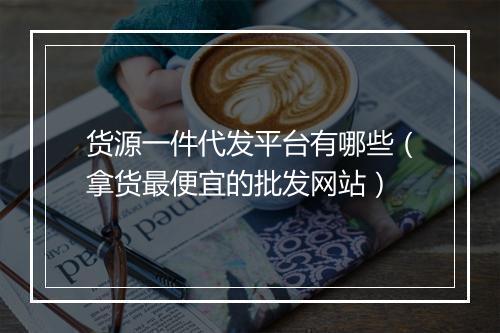 货源一件代发平台有哪些（拿货最便宜的批发网站）