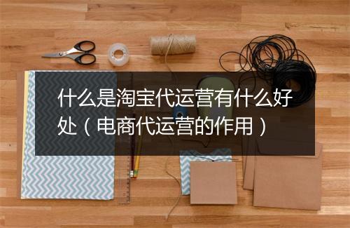 什么是淘宝代运营有什么好处（电商代运营的作用）