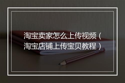 淘宝卖家怎么上传视频（淘宝店铺上传宝贝教程）