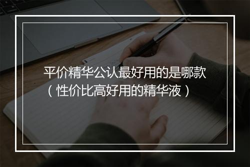 平价精华公认最好用的是哪款（性价比高好用的精华液）
