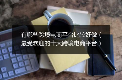 有哪些跨境电商平台比较好做（最受欢迎的十大跨境电商平台）