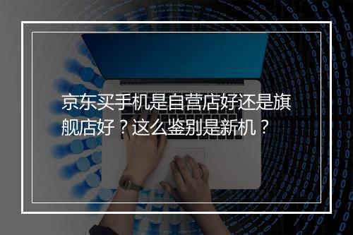 京东买手机是自营店好还是旗舰店好？这么鉴别是新机？