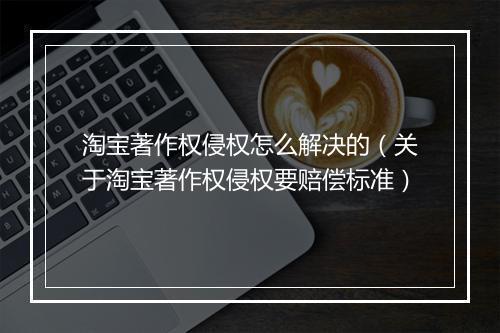 淘宝著作权侵权怎么解决的（关于淘宝著作权侵权要赔偿标准）