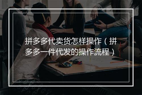 拼多多代卖货怎样操作（拼多多一件代发的操作流程）