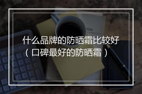 什么品牌的防晒霜比较好（口碑最好的防晒霜）