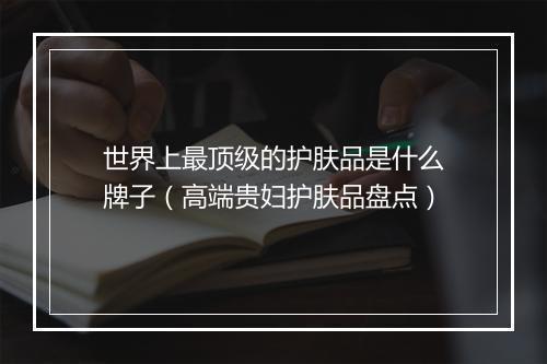世界上最顶级的护肤品是什么牌子（高端贵妇护肤品盘点）