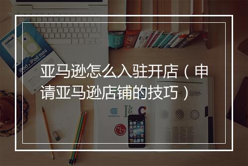 亚马逊怎么入驻开店（申请亚马逊店铺的技巧）