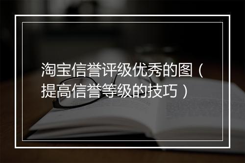 淘宝信誉评级优秀的图（提高信誉等级的技巧）