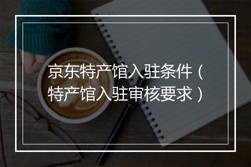 京东特产馆入驻条件（特产馆入驻审核要求）