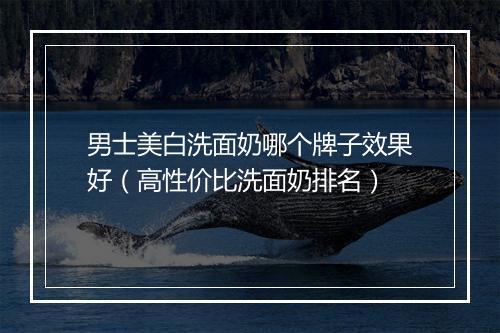 男士美白洗面奶哪个牌子效果好（高性价比洗面奶排名）