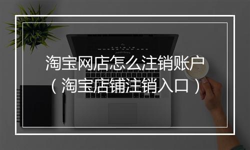 淘宝网店怎么注销账户（淘宝店铺注销入口）
