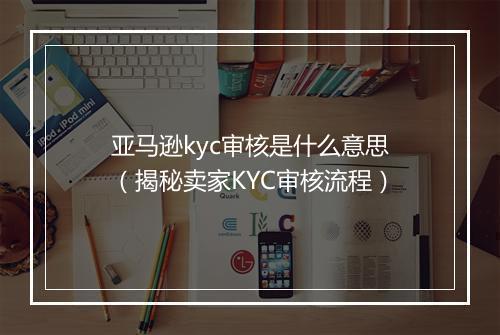 亚马逊kyc审核是什么意思（揭秘卖家KYC审核流程）