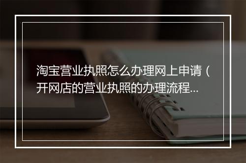淘宝营业执照怎么办理网上申请（开网店的营业执照的办理流程）
