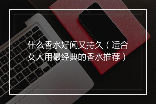 什么香水好闻又持久（适合女人用最经典的香水推荐）