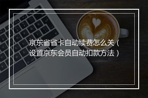 京东省省卡自动续费怎么关（设置京东会员自动扣款方法）