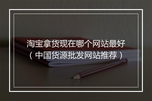 淘宝拿货现在哪个网站最好（中国货源批发网站推荐）