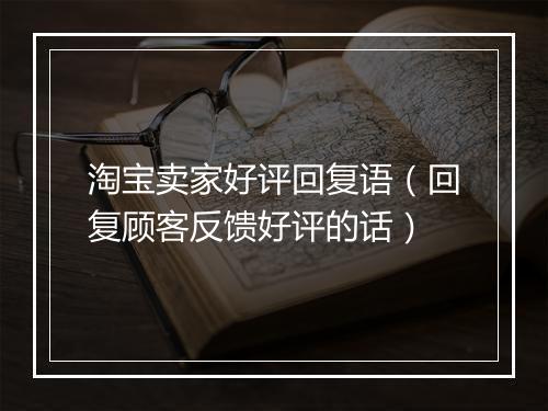 淘宝卖家好评回复语（回复顾客反馈好评的话）