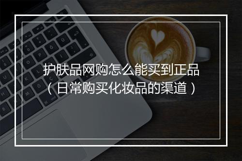 护肤品网购怎么能买到正品（日常购买化妆品的渠道）