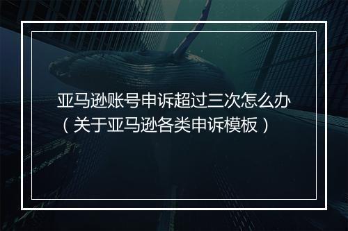 亚马逊账号申诉超过三次怎么办（关于亚马逊各类申诉模板）