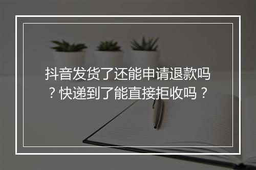 抖音发货了还能申请退款吗？快递到了能直接拒收吗？