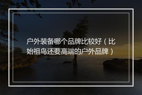 户外装备哪个品牌比较好（比始祖鸟还要高端的户外品牌）