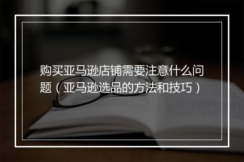 购买亚马逊店铺需要注意什么问题（亚马逊选品的方法和技巧）